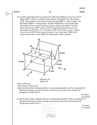 SULIT
For SULIT 24 1449/2
Examiner,s
Use
(b) Another solid right prism is joined to the solid in the Diagram 15a at the vertical
Plane ABEF to form a combined solid as shown in Diagram 15b. The surface
APSF is the uniform cross section of the prism and SREF is a half cylinder. The
Rectangle PQRS is a vertical plane. The base PQBCDA is a horizontal plane.
Satu pepejal prisma tegak bergabung dengan pepejal pada Rajah 15a pada
Satah mencancang ABEF untuk membentuk gabungan pepejal seperti yang
Ditunjukkan pada Rajah 15b. Permukaan APSF ialah keratan rentas seragam
Prisma itu dan SREF ialah separuh selinder. Segi empat tepat PQRS ialah
Satah mencancang. Tapak PQBCDA adalah pada satah mengufuk.
Draw to full scale
Lukis dengan skala penuh,
Diagram 15b
Rajah 15b
(i)the elevation of the combined solid on a vertical plane parallel to AD as viewed from X.
Dongakan gabungan pepejal itu pada satah mencancang yang selari dengan AD
Sebagaimana dilihat dari X.
[4 marks]
[4 markah]
(ii) the elevation of the combined solid on a vertical plane parallel to PQ as viewed from Y.
Dongakan gabungan pepejal itu pada satah mencancang yang selari dengan PQ
Sebagaimana dilihat dari Y.
[5 marks]
[5 markah]
 