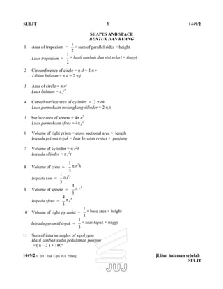 SULIT 3 1449/2
1 Area of trapezium =
SHAPES AND SPACE
BENTUK DAN RUANG
1
× sum of parallel sides × height
2
Luas trapezium =
1
× hasil tambah dua sisi selari × tinggi
2
2 Circumference of circle =  d = 2  r
Lilitan bulatan =  d = 2  j
3 Area of circle =  r2
Luas bulatan =  j2
4 Curved surface area of cylinder = 2  rh
Luas permukaan melengkung silinder = 2  jt
5 Surface area of sphere = 4 r2
Luas permukaan sfera = 4 j2
6 Volume of right prism = cross sectional area × length
Isipadu prisma tegak = luas keratan rentas × panjang
7 Volume of cylinder =  r2
h
Isipadu silinder =  j2
t
8 Volume of cone =
1
 r2
h
3
Isipadu kon =
1
 j2
t
3
9 Volume of sphere =
4
 r3
3
Isipadu sfera =
4
 j3
3
10 Volume of right pyramid =
1
× base area × height
3
Isipadu pyramid tegak =
1
× luas tapak × tinggi
3
11 Sum of interior angles of a polygon
Hasil tambah sudut pedalaman poligon
= ( n – 2 ) × 180o
1449/2 © 2017 Hak Cipta JUJ Pahang [Lihat halaman sebelah
SULIT
 