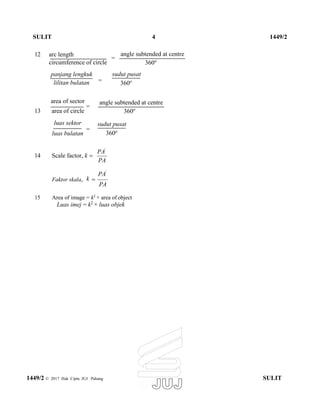 SULIT 4 1449/2
12 arc length
=
circumference of circle
angle subtended at centre
360o
panjang lengkuk
lilitan bulatan =
sudut pusat
360o
area of sector
13 area of circle
=
luas sektor
luas bulatan
=
angle subtended at centre
360o
sudut pusat
360o
14 Scale factor, k 
PA'
PA
Faktor skala,
PA'
k
PA
15 Area of image = k2
× area of object
Luas imej = k2
× luas objek
1449/2 © 2017 Hak Cipta JUJ Pahang SULIT

 