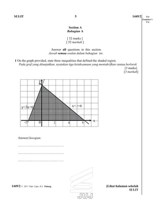 SULIT 5 1449/2 For
Examiner’s
Use
Section A
Bahagian A
[ 52 marks ]
[ 52 markah ]
Answer all questions in this section.
Jawab semua soalan dalam bahagian ini.
1 On the graph provided, state three inequalities that defined the shaded region.
Pada graf yang ditunjukkan, nyatakan tiga ketaksamaan yang mentakrifkan rantau berlorek
[3 marks]
[3 markah]
Answer/Jawapan:
…………………………………….
…………………………………….
…………………………………….
1449/2 © 2017 Hak Cipta JUJ Pahang [Lihat halaman sebelah
SULIT
x6420-2
y=6x+x+6y=3
y
6
 