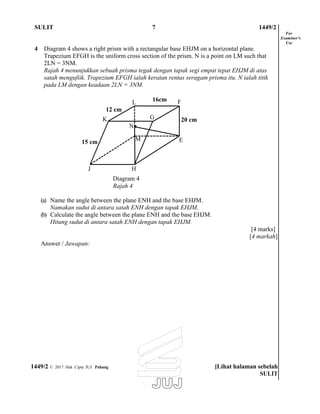 SULIT 7 1449/2
4 Diagram 4 shows a right prism with a rectangular base EHJM on a horizontal plane.
Trapezium EFGH is the uniform cross section of the prism. N is a point on LM such that
2LN = 3NM.
Rajah 4 menunjukkan sebuah prisma tegak dengan tapak segi empat tepat EHJM di atas
satah mengufiik. Trapezium EFGH ialah keratan rentas seragam prisma itu. N ialah titik
pada LM dengan keadaan 2LN = 3NM.
For
Examiner’s
Use
15 cm
L
12 cm
K
N
M
16cm F
20 cm
E
J H
Diagram 4
Rajah 4
(a) Name the angle between the plane ENH and the base EHJM.
Namakan sudut di antara satah ENH dengan tapak EHJM.
(b) Calculate the angle between the plane ENH and the base EHJM.
Hitung sudut di antara satah ENH dengan tapak EHJM.
Answer / Jawapan:
[4 marks]
[4 markah]
1449/2 © 2017 Hak Cipta JUJ Pahang [Lihat halaman sebelah
SULIT
G
 