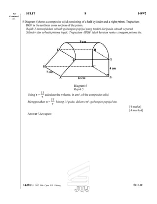 For SULIT 8 1449/2
Examiner’s
Use
5 Diagram 5shows a composite solid consisting of a half cylinder and a right prism. Trapezium
BGF is the uniform cross section of the prism.
Rajah 5 menunjukkan sebuah gabungan pepejal yang terdiri daripada sebuah separuh
Silinder dan sebuah prisma tegak. Trapezium ABGF ialah keratan rentas seragam prisma itu.
9 cm
E H
D
7 cm
A
F
C
12 cm
G
4 cm
B
Diagram 5
Rajah 5
Using π = calculate the volume, in cm³, of the composite solid
Menggunakan π = hitung isi padu, dalam cm³, gabungan pepejal itu.
Answer / Jawapan:
[4 marks]
[4 markah]
1449/2 © 2017 Hak Cipta JUJ Pahang SULIT
 