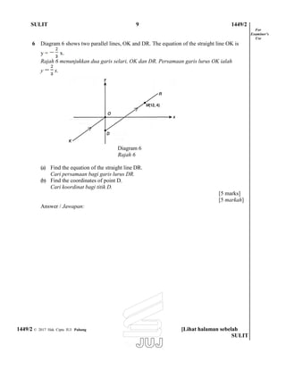 SULIT 9 1449/2
6 Diagram 6 shows two parallel lines, OK and DR. The equation of the straight line OK is
y = x.
Rajah 6 menunjukkan dua garis selari, OK dan DR. Persamaan garis lurus OK ialah
y x.
Diagram 6
Rajah 6
For
Examiner’s
Use
(a) Find the equation of the straight line DR.
Cari persamaan bagi garis lurus DR.
(b) Find the coordinates of point D.
Cari koordinat bagi titik D.
Answer / Jawapan:
[5 marks]
[5 markah]
1449/2 © 2017 Hak Cipta JUJ Pahang [Lihat halaman sebelah
SULIT
 