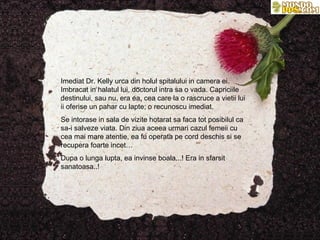 Imediat Dr. Kelly urca din holul spitalului in camera ei. Imbracat in halatul lui, doctorul intra sa o vada. Capriciile destinului, sau nu, era ea, cea care la o rascruce a vietii lui ii oferise un pahar cu lapte; o recunoscu imediat.  Se intorase in sala de vizite hotarat sa faca tot posibilul ca sa-i salveze viata. Din ziua aceea urmari cazul femeii cu cea mai mare atentie, ea fu operata pe cord deschis si se recupera foarte incet… Dupa o lunga lupta, ea invinse boala...! Era in sfarsit sanatoasa..! 