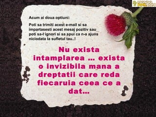 Acum ai doua optiuni: Poti sa trimiti acest e-mail si sa impartasesti acest mesaj pozitiv sau poti sa-l ignori si sa spui ca n-a ajuns niciodata la sufletul tau..! Nu exista intamplarea … exista o invizibila mana a dreptatii care reda fiecaruia ceea ce a dat… 