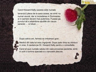 Cand Howard Kelly  ( acesta este numele tanarului )   pleca de la casa aceea, se simti   nu numai usurat, dar si increderea in Dumnezeu si in oameni deveni mai puternica. Fusese pe punctul de a abandona studiile din cauza saraciei … si totusi … Dupa cativa ani, femeia se imbolnavi grav. Medicii din satul ei erau ingrijorati. Dupa putin timp au trimis-o in oras. Il cautara pe Dr. Howard Kelly pentru o consultatie. Cand el auzi numele satului din care provenea pacienta, simti in ochi o lumina speciala si o senzatie placuta. 