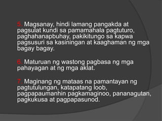 5. Magsanay, hindi lamang pangakda at
pagsulat kundi sa pamamahala pagtuturo,
paghahanapbuhay, pakikitungo sa kapwa
pagsusuri sa kasiningan at kaaghaman ng mga
bagay bagay.
6. Maturuan ng wastong pagbasa ng mga
pahayagan at ng mga aklat.
7. Maginang ng mataas na pamantayan ng
pagtutulungan, katapatang loob,
pagpapaumanhin pagkamaginoo, pananagutan,
pagkukusa at pagpapasunod.
 