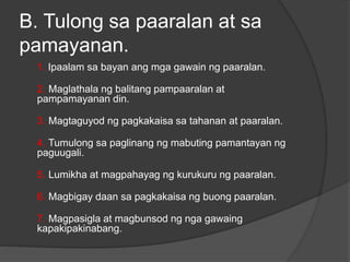 B. Tulong sa paaralan at sa
pamayanan.
1. Ipaalam sa bayan ang mga gawain ng paaralan.
2. Maglathala ng balitang pampaaralan at
pampamayanan din.
3. Magtaguyod ng pagkakaisa sa tahanan at paaralan.
4. Tumulong sa paglinang ng mabuting pamantayan ng
paguugali.
5. Lumikha at magpahayag ng kurukuru ng paaralan.
6. Magbigay daan sa pagkakaisa ng buong paaralan.
7. Magpasigla at magbunsod ng nga gawaing
kapakipakinabang.
 