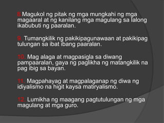 8.Magukol ng pitak ng mga mungkahi ng mga
magaaral at ng kanilang mga magulang sa lalong
ikabubuti ng paaralan.
9. Tumangkilik ng pakikipagunawaan at pakikipag
tulungan sa ibat ibang paaralan.
10. Mag alaga at magpasigla sa diwang
pampaaralan, gaya ng paglikha ng matangkilik na
pag ibig sa bayan.
11. Magpahayag at magpalaganap ng diwa ng
idiyalismo na higit kaysa matiryalismo.
12. Lumikha ng maagang pagtutulungan ng mga
magulang at mga guro.
 