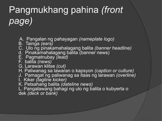 Pangmukhang pahina (front
page)
A. Pangalan ng pahayagan (nameplate logo)
B. Tainga (ears)
C. Ulo ng pinakamahalagang balita (banner headline)
d. Pinakamahalagang balita (banner news)
E. Pagmatnubay (lead)
F. balita (news)
G. Larawan klitse (cut)
H. Paliwanag sa lawaran o kapsyon (caption or culture)
J. Pamagat ng paliwanag sa itaas ng larawan (overline)
I. Kiker (tagline kicker)
K. Petsahang balita (dateline news)
L. Pangalawang bahagi ng ulo ng balita o kubyerta o
dek (deck or bank)
 