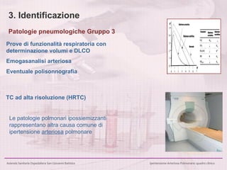 3. Identificazione Prove di funzionalità respiratoria con determinazione volumi e DLCO Emogasanalisi arteriosa Eventuale polisonnografia TC ad alta risoluzione (HRTC) Le patologie polmonari ipossiemizzanti  rappresentano altra causa comune di  ipertensione  arteriosa  polmonare  Patologie pneumologiche Gruppo 3 