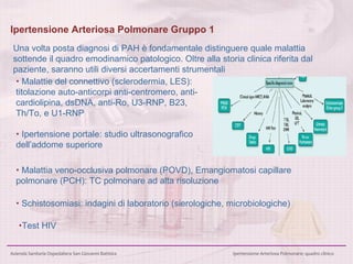 Ipertensione Arteriosa Polmonare Gruppo 1 Una volta posta diagnosi di PAH è fondamentale distinguere quale malattia sottende il quadro emodinamico patologico. Oltre alla storia clinica riferita dal paziente, saranno utili diversi accertamenti strumentali     Malattie del connettivo (sclerodermia, LES): titolazione auto-anticorpi anti-centromero, anti-cardiolipina,  dsDNA, anti-Ro, U3-RNP, B23, Th/To, e U1-RNP    Ipertensione portale: studio ultrasonografico dell’addome superiore  Test HIV    Malattia veno-occlusiva polmonare (POVD), Emangiomatosi capillare polmonare (PCH): TC polmonare ad alta risoluzione     Schistosomiasi: indagini di laboratorio (sierologiche, microbiologiche) 