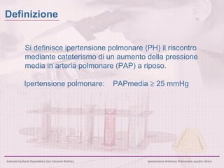 Si definisce ipertensione polmonare (PH) il riscontro mediante cateterismo di un aumento della pressione media in arteria polmonare (PAP) a riposo. Ipertensione polmonare: PAPmedia    25 mmHg Definizione 