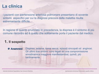 I  pazienti con ipertensione arteriosa polmonare presentano di sovente sintomi  aspecifici per cui la diagnosi precoce della malattia risulta estremamente difficile . In ragione di quanto enunciato in precedenza, la dispnea è il sintomo di più comune riscontro ed è quello che solitamente porta il paziente dal medico.    Anamnesi 1.  Il sospetto Dispnea, astenia, tosse secca, episodi sincopali od  anginosi. Gli ultimi due sintomi sono legati ad una compromissione emodinamica maggiore manifestandosi, quindi, più tardivamente.   La clinica 
