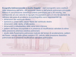 Ecografia bidimensionale e studio Doppler  i dati iconografici sono costituiti dalla dilatazione dell’atrio, del ventricolo destro e dell’arteria polmonare principale.  Rilievo di una pressione sistolica in arteria polmonare pari a 40 mm/Hg, che corrisponde ad una velocità di rigurgito tricuspidalico pari a 3 m/s   Gli elementi da valutare nel corso di un esame ecocardiografico sono rappresentati da:  •   dimensioni del ventricolo destro  •  spessore e cinesi della parete libera del ventricolo destro •  dimensioni della cavita atriale destra  •  dimensioni e collassabilità della vena cava inferiore  •  pattern del flusso tricuspidale e in presenza di insufficienza valvolare la stima della pressione arteriosa sistolica polmonare •  studio della flussimetria polmonare (calcolo del tempo di accelerazione, pattern del flusso, calcolo della gittata sistolica VD, calcolo della pressione diastolica polmonare se è presente insufficienza valvolare polmonare).  