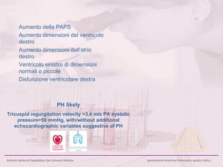 Aumento della PAPS Aumento dimensioni del ventricolo destro Aumento dimensioni dell‘atrio destro Ventricolo sinistro di dimensioni normali o piccole Disfunzione ventricolare destra PH likely Tricuspid regurgitation velocity >3.4 m/s PA systolic pressure>50 mmHg, with/without additional echocardiographic variables suggestive of PH 