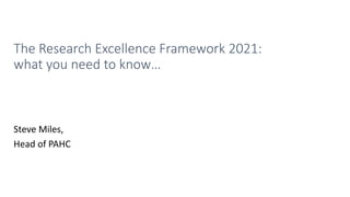 The Research Excellence Framework 2021:
what you need to know…
Steve Miles,
Head of PAHC
 