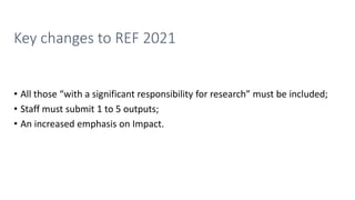 Key changes to REF 2021
• All those “with a significant responsibility for research” must be included;
• Staff must submit 1 to 5 outputs;
• An increased emphasis on Impact.
 
