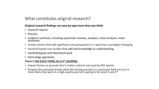 What constitutes original research?
Original research findings can vary by type more than you think
• research reports
• Practice
• evidence synthesis, including systematic reviews, analyses, meta-analyses, meta-
syntheses
• review articles that add significant new perspective in a way that is paradigm-changing
• research-based case studies that add new knowledge or understanding
• methodological and theoretical work
• technology appraisals.
There is NO SUCH THING AS A 4* JOURNAL
• Impact factors or journals don’t matter, and are not used by REF panels.
• Despite this everyone knows what the strong journals in a particular field are so it is
more likely that work in a high-quality journal is going to be rated 3 and 4*
 