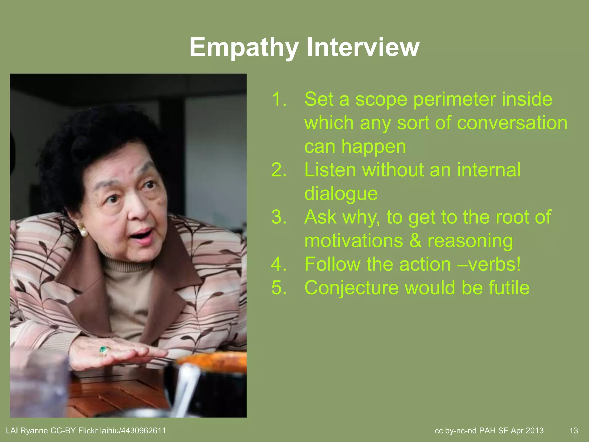 Empathy Interview
                                                  1. Set a scope perimeter inside
                                                     which any sort of conversation
                                                     can happen
                                                  2. Listen without an internal
                                                     dialogue
                                                  3. Ask why, to get to the root of
                                                     motivations & reasoning
                                                  4. Follow the action –verbs!
                                                  5. Conjecture would be futile




LAI Ryanne CC-BY Flickr laihiu/4430962611                           cc by-nc-nd PAH SF Apr 2013   13
 