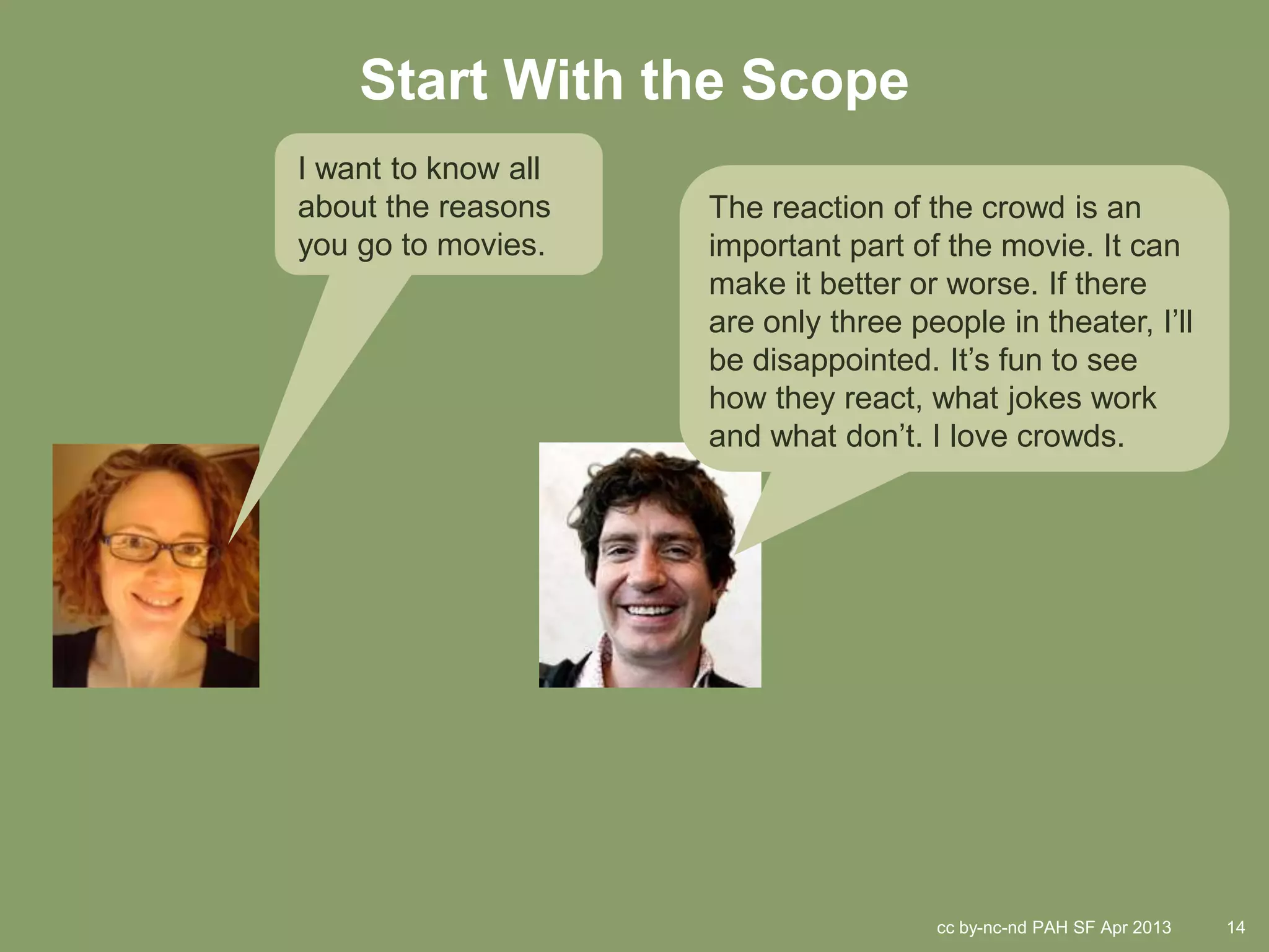 Start With the Scope
I want to know all
about the reasons    The reaction of the crowd is an
you go to movies.    important part of the movie. It can
                     make it better or worse. If there
                     are only three people in theater, I’ll
                     be disappointed. It’s fun to see
                     how they react, what jokes work
                     and what don’t. I love crowds.




                                      cc by-nc-nd PAH SF Apr 2013   14
 