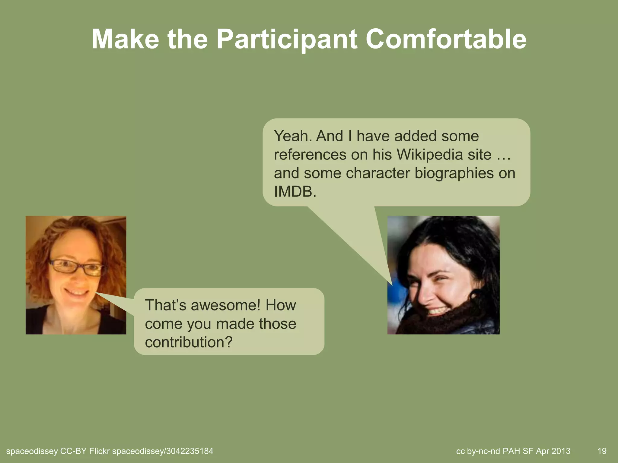 Make the Participant Comfortable


                                                    Yeah. And I have added some
                                                    references on his Wikipedia site …
                                                    and some character biographies on
                                                    IMDB.




                                That’s awesome! How
                                come you made those
                                contribution?




spaceodissey CC-BY Flickr spaceodissey/3042235184                            cc by-nc-nd PAH SF Apr 2013   19
 
