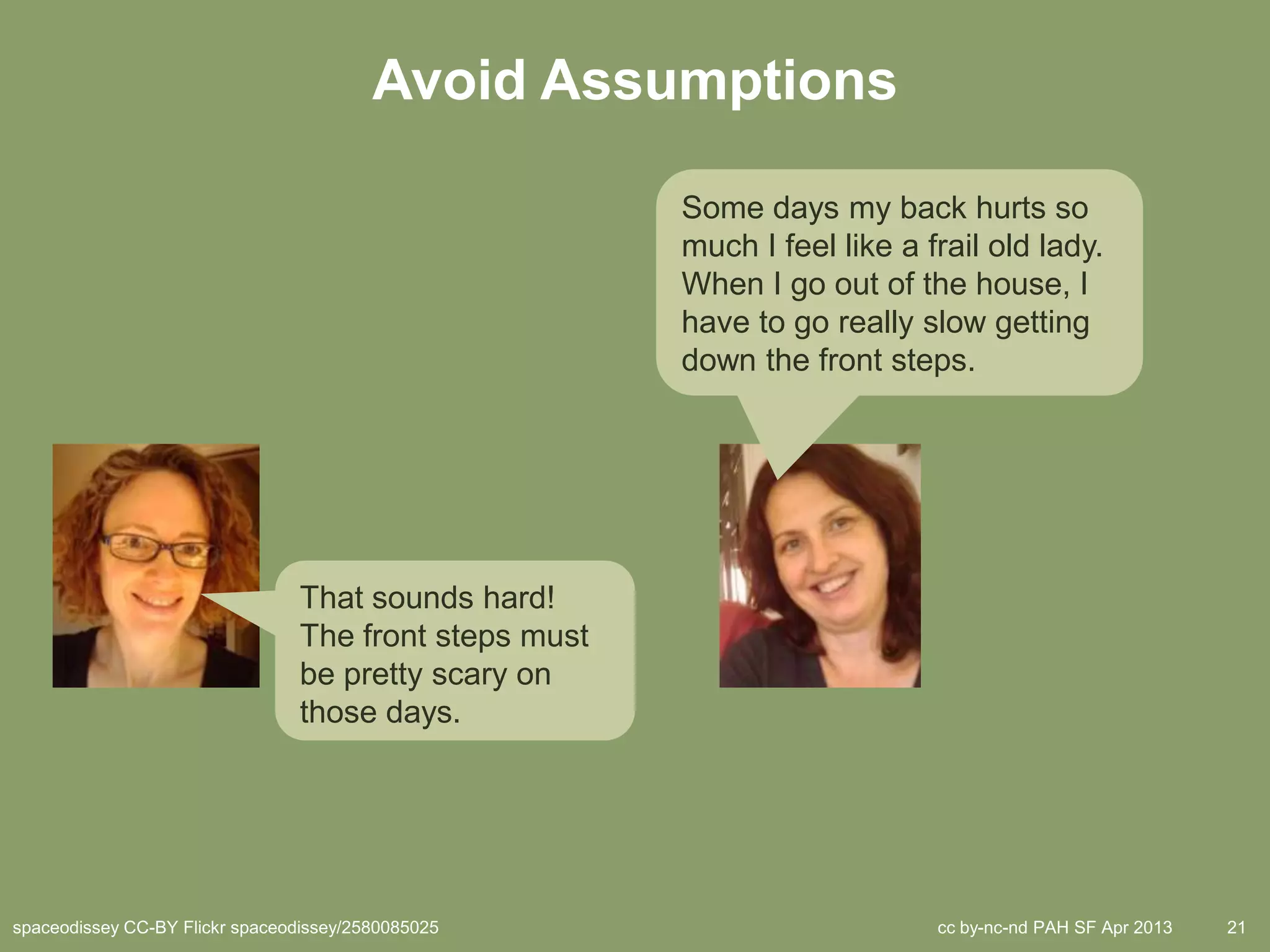 Avoid Assumptions

                                                        Some days my back hurts so
                                                        much I feel like a frail old lady.
                                                        When I go out of the house, I
                                                        have to go really slow getting
                                                        down the front steps.




                                 That sounds hard!
                                 The front steps must
                                 be pretty scary on
                                 those days.




spaceodissey CC-BY Flickr spaceodissey/2580085025                           cc by-nc-nd PAH SF Apr 2013   21
 