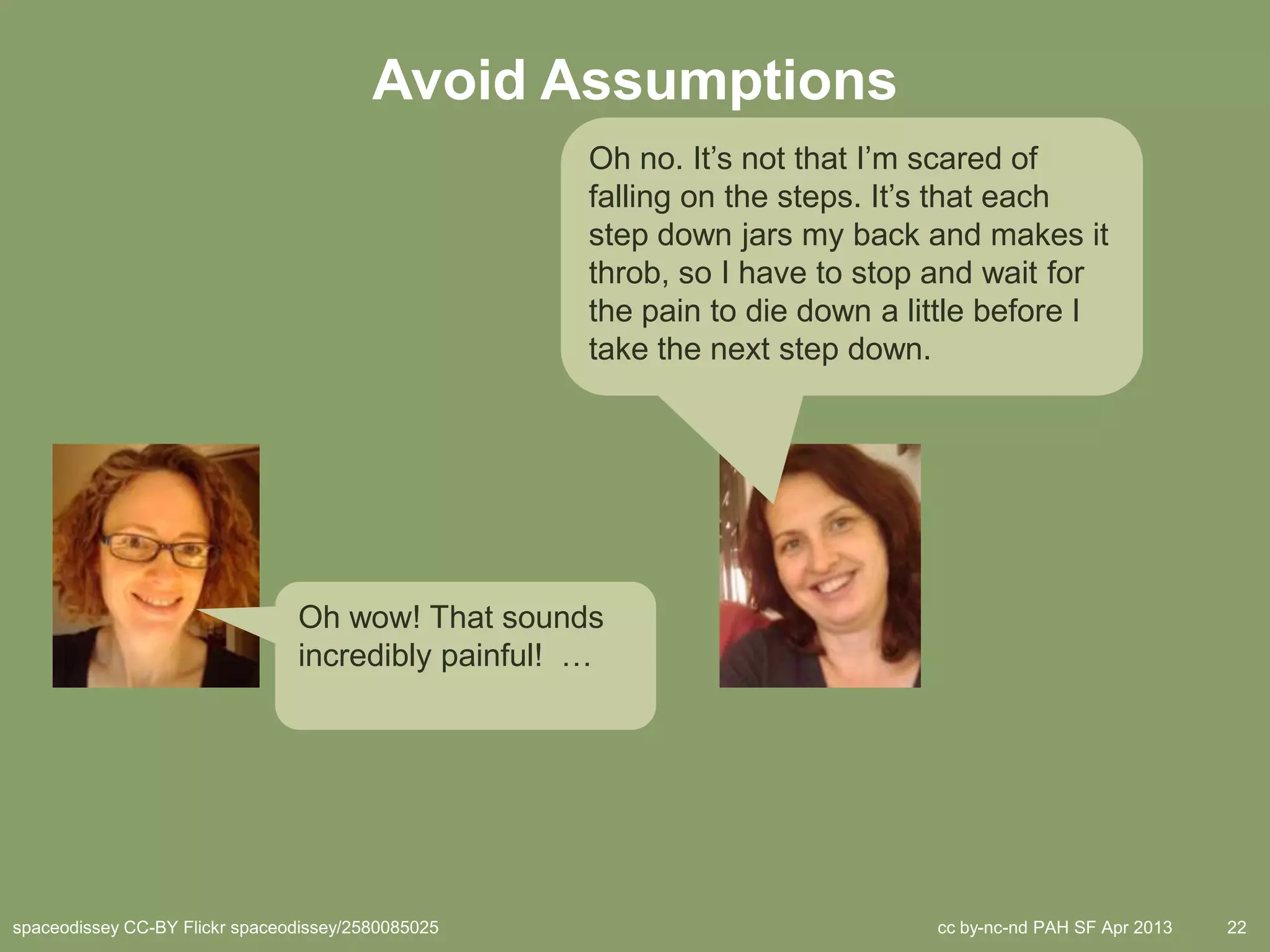 Avoid Assumptions
                                                    Oh no. It’s not that I’m scared of
                                                    falling on the steps. It’s that each
                                                    step down jars my back and makes it
                                                    throb, so I have to stop and wait for
                                                    the pain to die down a little before I
                                                    take the next step down.




                                Oh wow! That sounds
                                incredibly painful! …




spaceodissey CC-BY Flickr spaceodissey/2580085025                            cc by-nc-nd PAH SF Apr 2013   22
 