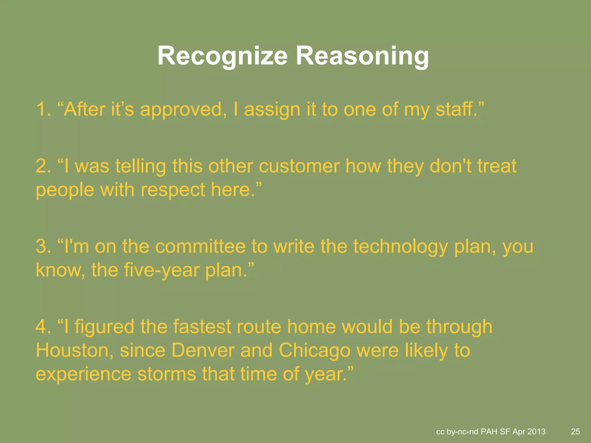 Recognize Reasoning
1. “After it’s approved, I assign it to one of my staff.”

2. “I was telling this other customer how they don't treat
people with respect here.”

3. “I'm on the committee to write the technology plan, you
know, the five-year plan.”

4. “I figured the fastest route home would be through
Houston, since Denver and Chicago were likely to
experience storms that time of year.”

                                                  cc by-nc-nd PAH SF Apr 2013   25
 