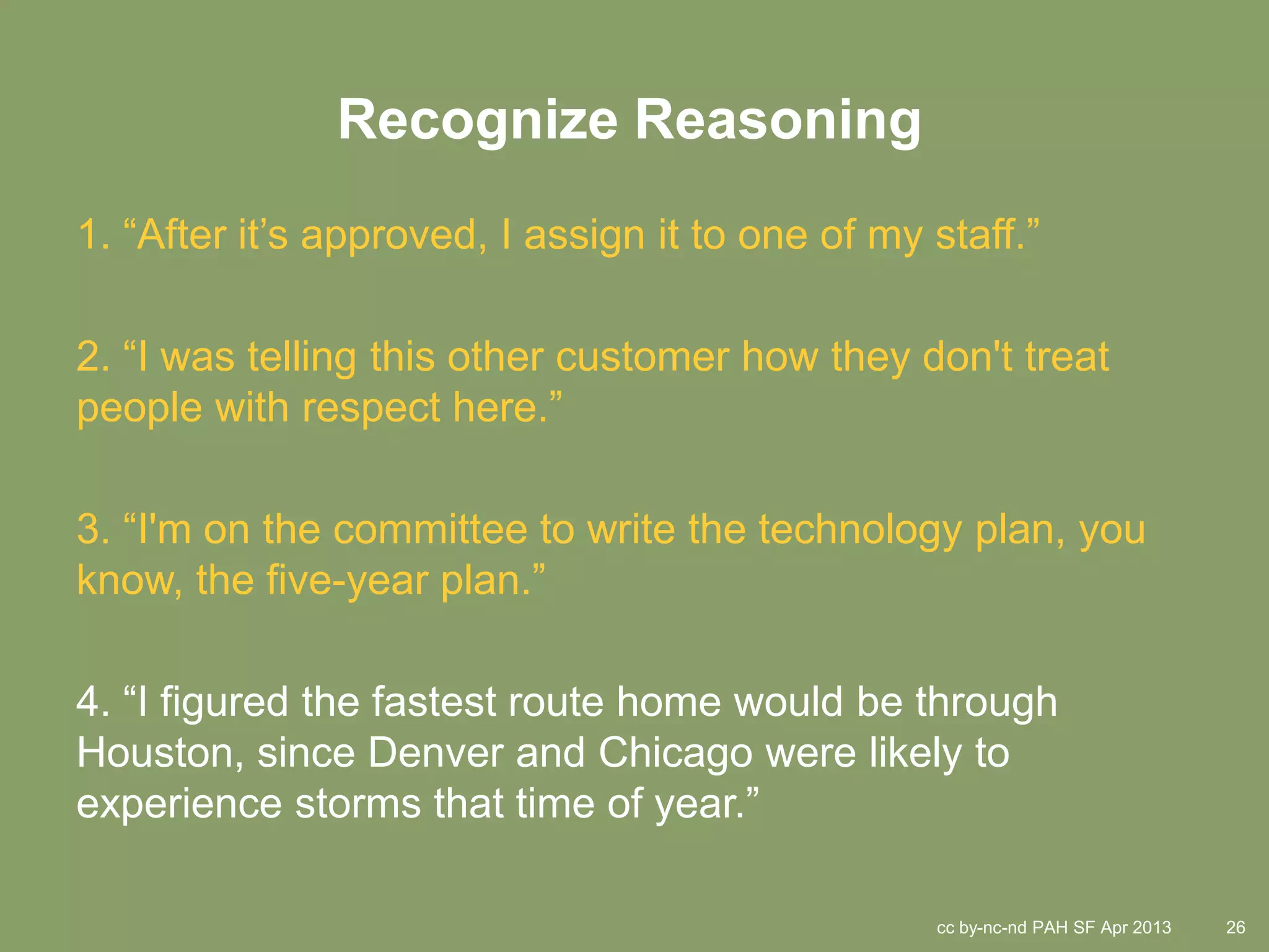 Recognize Reasoning
1. “After it’s approved, I assign it to one of my staff.”

2. “I was telling this other customer how they don't treat
people with respect here.”

3. “I'm on the committee to write the technology plan, you
know, the five-year plan.”

4. “I figured the fastest route home would be through
Houston, since Denver and Chicago were likely to
experience storms that time of year.”

                                                  cc by-nc-nd PAH SF Apr 2013   26
 