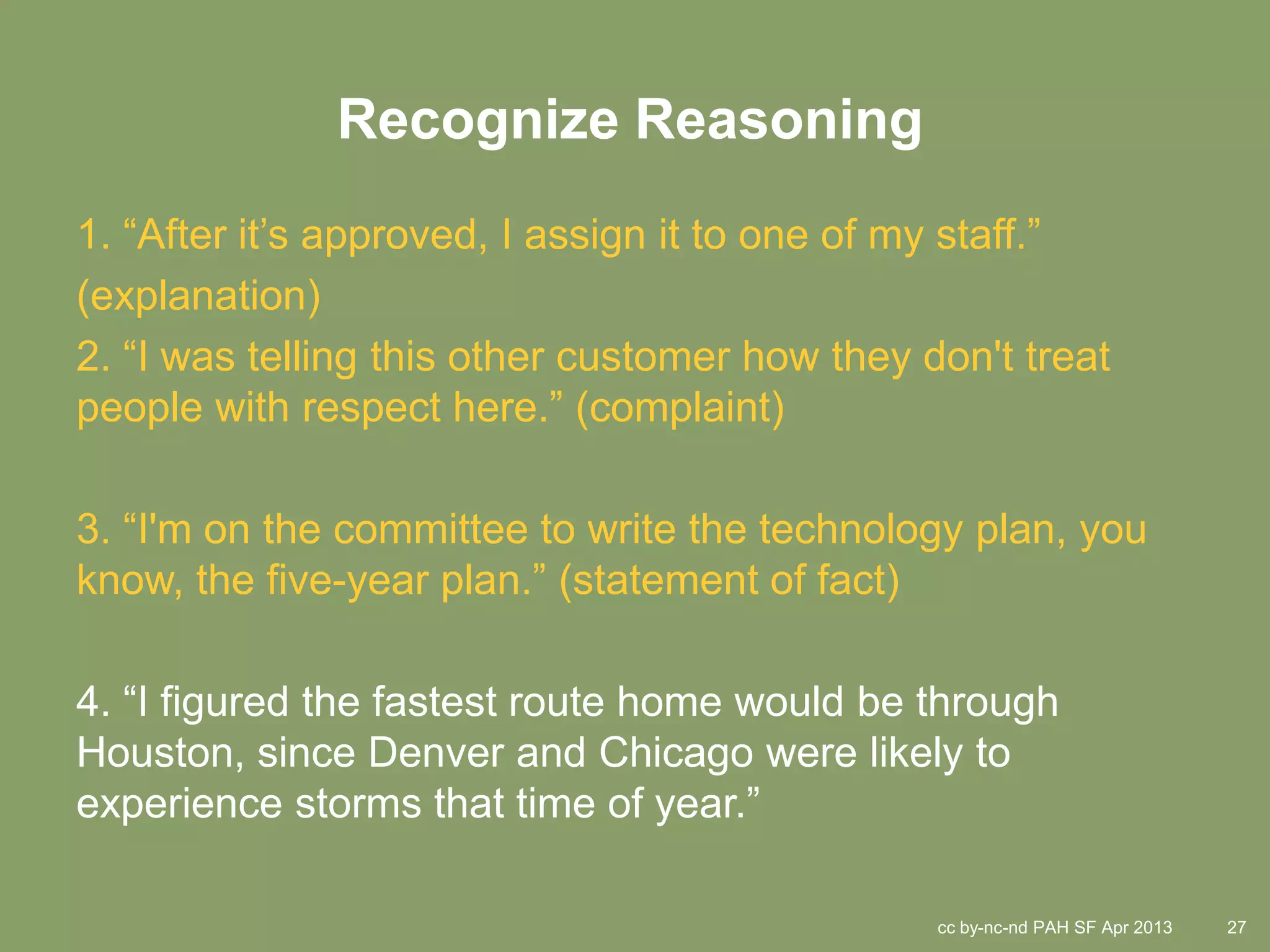 Recognize Reasoning
1. “After it’s approved, I assign it to one of my staff.”
(explanation)
2. “I was telling this other customer how they don't treat
people with respect here.” (complaint)

3. “I'm on the committee to write the technology plan, you
know, the five-year plan.” (statement of fact)

4. “I figured the fastest route home would be through
Houston, since Denver and Chicago were likely to
experience storms that time of year.”

                                                cc by-nc-nd PAH SF Apr 2013   27
 