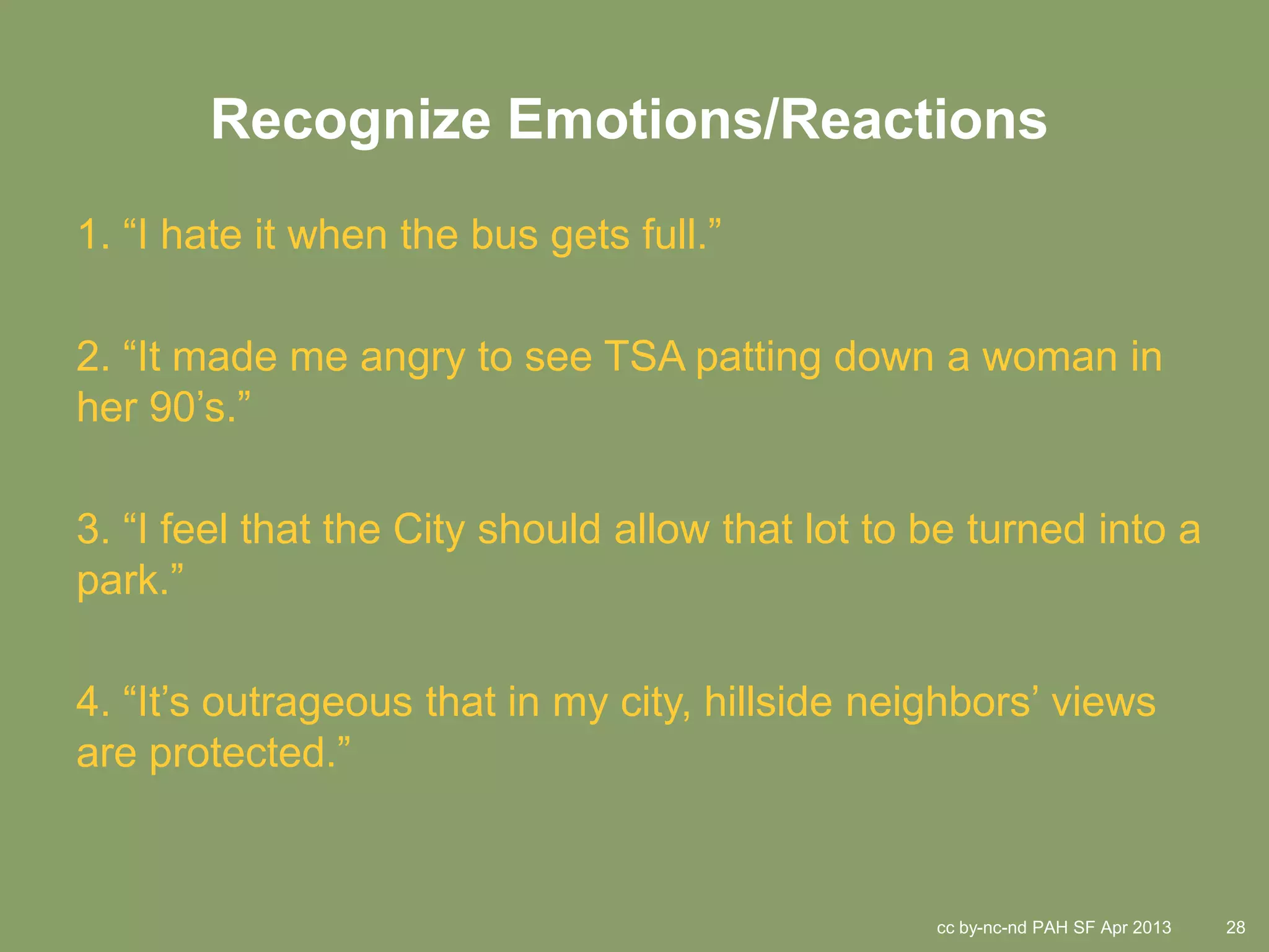 Recognize Emotions/Reactions
1. “I hate it when the bus gets full.”

2. “It made me angry to see TSA patting down a woman in
her 90’s.”

3. “I feel that the City should allow that lot to be turned into a
park.”

4. “It’s outrageous that in my city, hillside neighbors’ views
are protected.”


                                                  cc by-nc-nd PAH SF Apr 2013   28
 