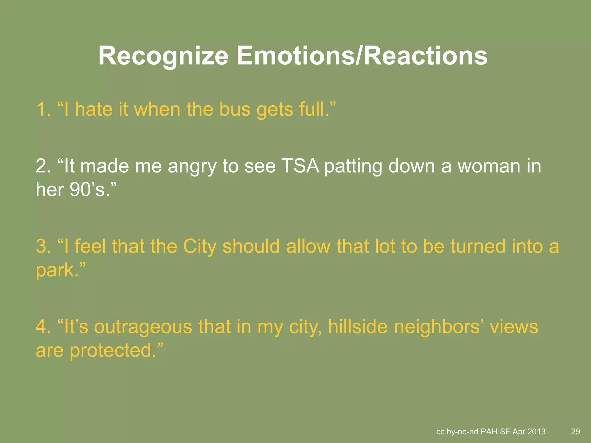 Recognize Emotions/Reactions
1. “I hate it when the bus gets full.”

2. “It made me angry to see TSA patting down a woman in
her 90’s.”

3. “I feel that the City should allow that lot to be turned into a
park.”

4. “It’s outrageous that in my city, hillside neighbors’ views
are protected.”


                                                  cc by-nc-nd PAH SF Apr 2013   29
 