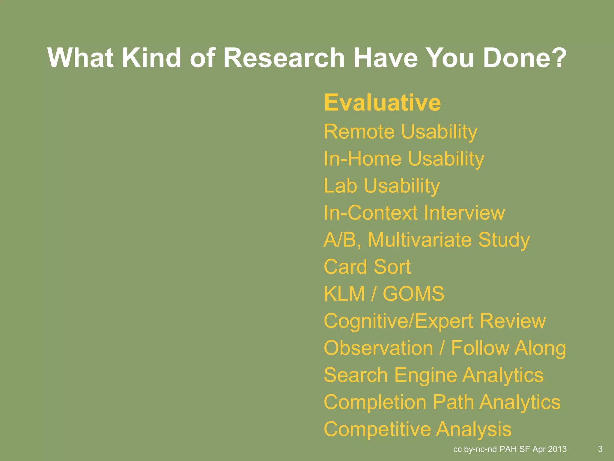 What Kind of Research Have You Done?
                   Evaluative
                   Remote Usability
                   In-Home Usability
                   Lab Usability
                   In-Context Interview
                   A/B, Multivariate Study
                   Card Sort
                   KLM / GOMS
                   Cognitive/Expert Review
                   Observation / Follow Along
                   Search Engine Analytics
                   Completion Path Analytics
                   Competitive Analysis
                                cc by-nc-nd PAH SF Apr 2013   3
 
