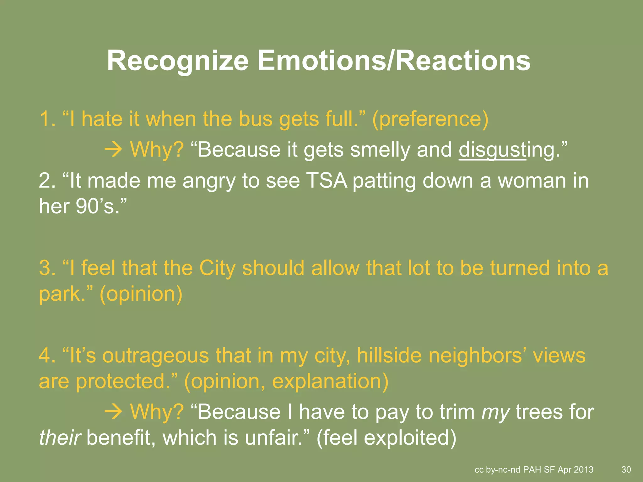 Recognize Emotions/Reactions
1. “I hate it when the bus gets full.” (preference)
         Why? “Because it gets smelly and disgusting.”
2. “It made me angry to see TSA patting down a woman in
her 90’s.”

3. “I feel that the City should allow that lot to be turned into a
park.” (opinion)

4. “It’s outrageous that in my city, hillside neighbors’ views
are protected.” (opinion, explanation)
          Why? “Because I have to pay to trim my trees for
their benefit, which is unfair.” (feel exploited)
                                                  cc by-nc-nd PAH SF Apr 2013   30
 