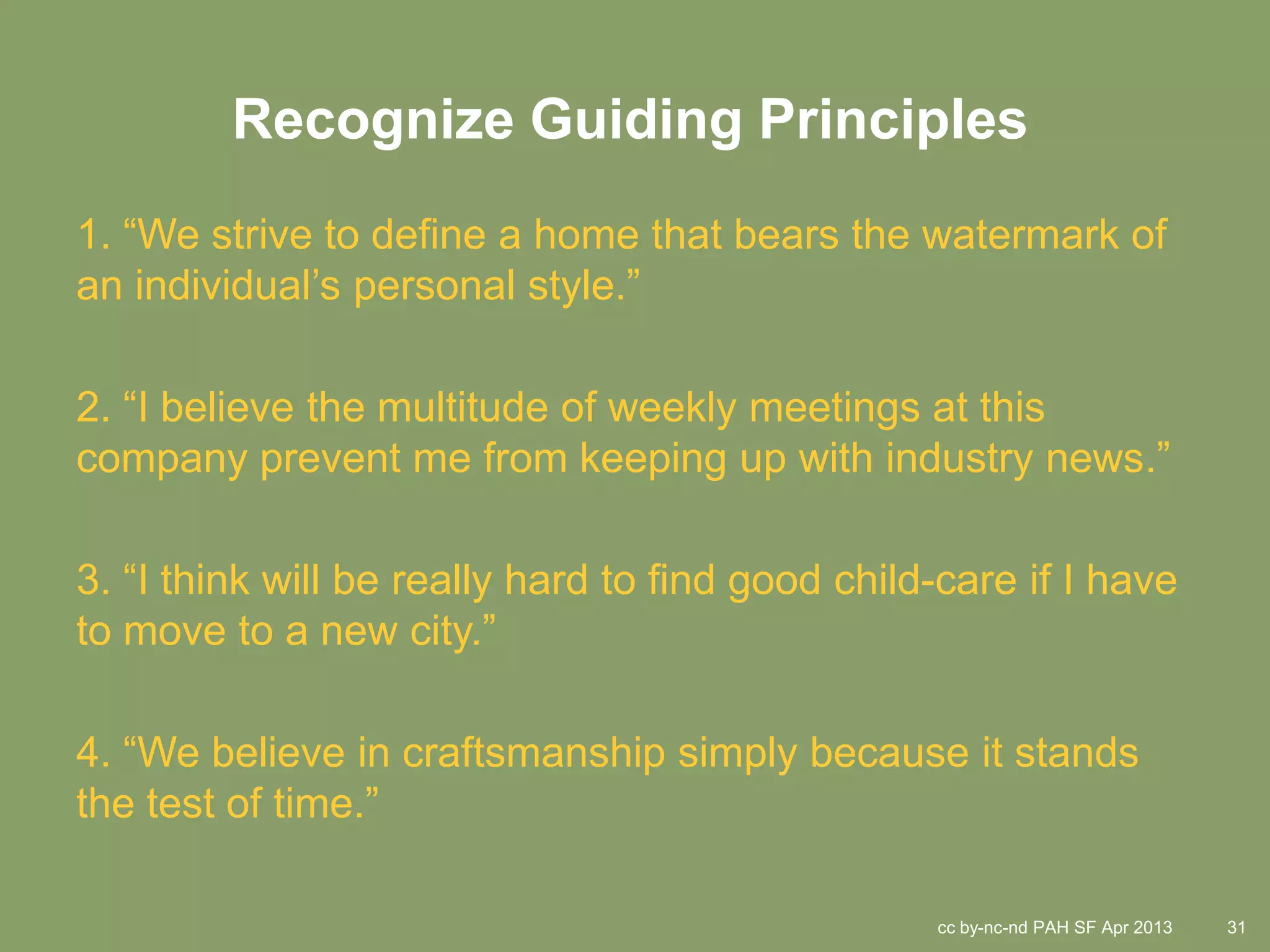 Recognize Guiding Principles
1. “We strive to define a home that bears the watermark of
an individual’s personal style.”

2. “I believe the multitude of weekly meetings at this
company prevent me from keeping up with industry news.”

3. “I think will be really hard to find good child-care if I have
to move to a new city.”

4. “We believe in craftsmanship simply because it stands
the test of time.”

                                                  cc by-nc-nd PAH SF Apr 2013   31
 