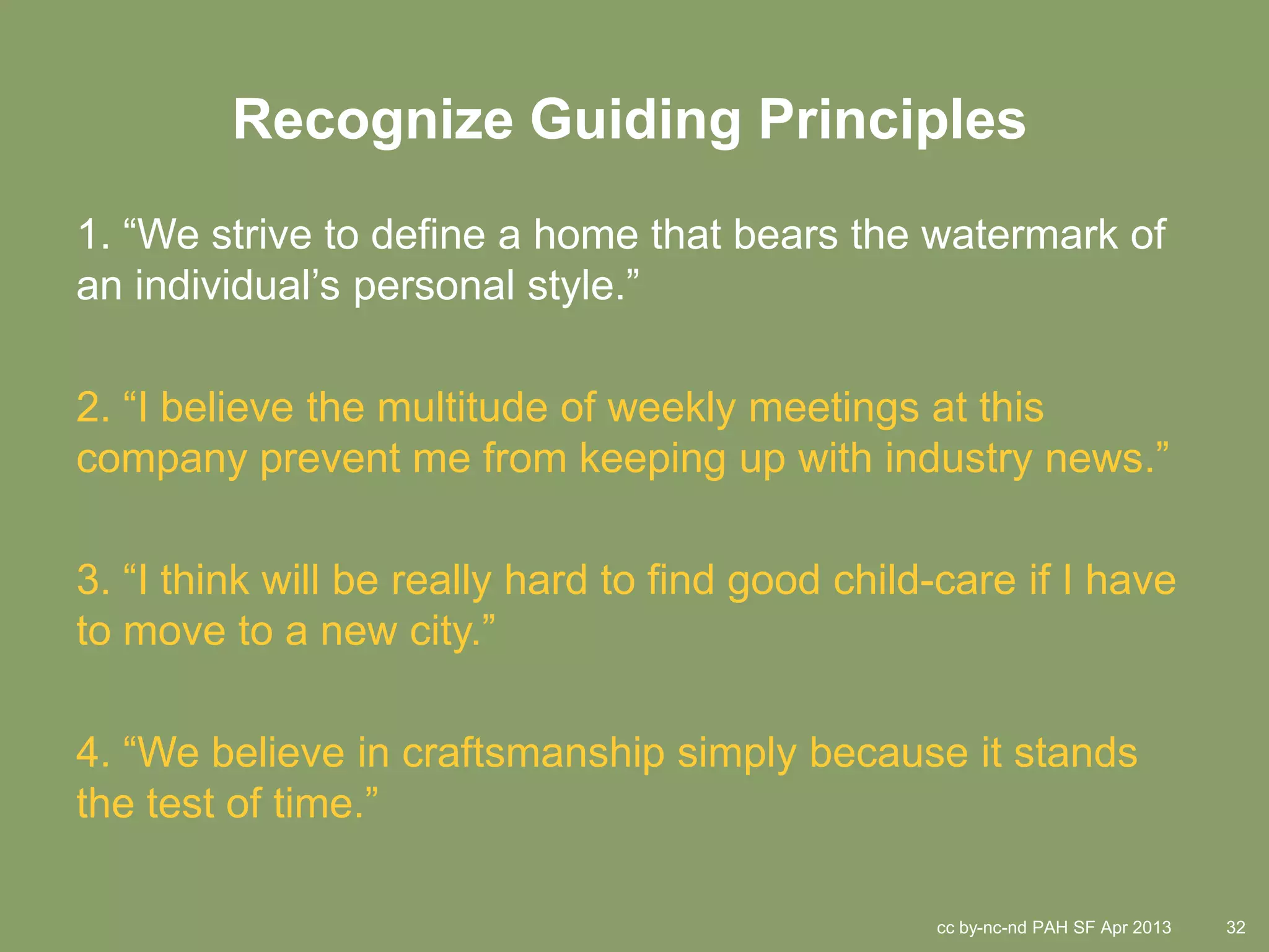 Recognize Guiding Principles
1. “We strive to define a home that bears the watermark of
an individual’s personal style.”

2. “I believe the multitude of weekly meetings at this
company prevent me from keeping up with industry news.”

3. “I think will be really hard to find good child-care if I have
to move to a new city.”

4. “We believe in craftsmanship simply because it stands
the test of time.”

                                                  cc by-nc-nd PAH SF Apr 2013   32
 