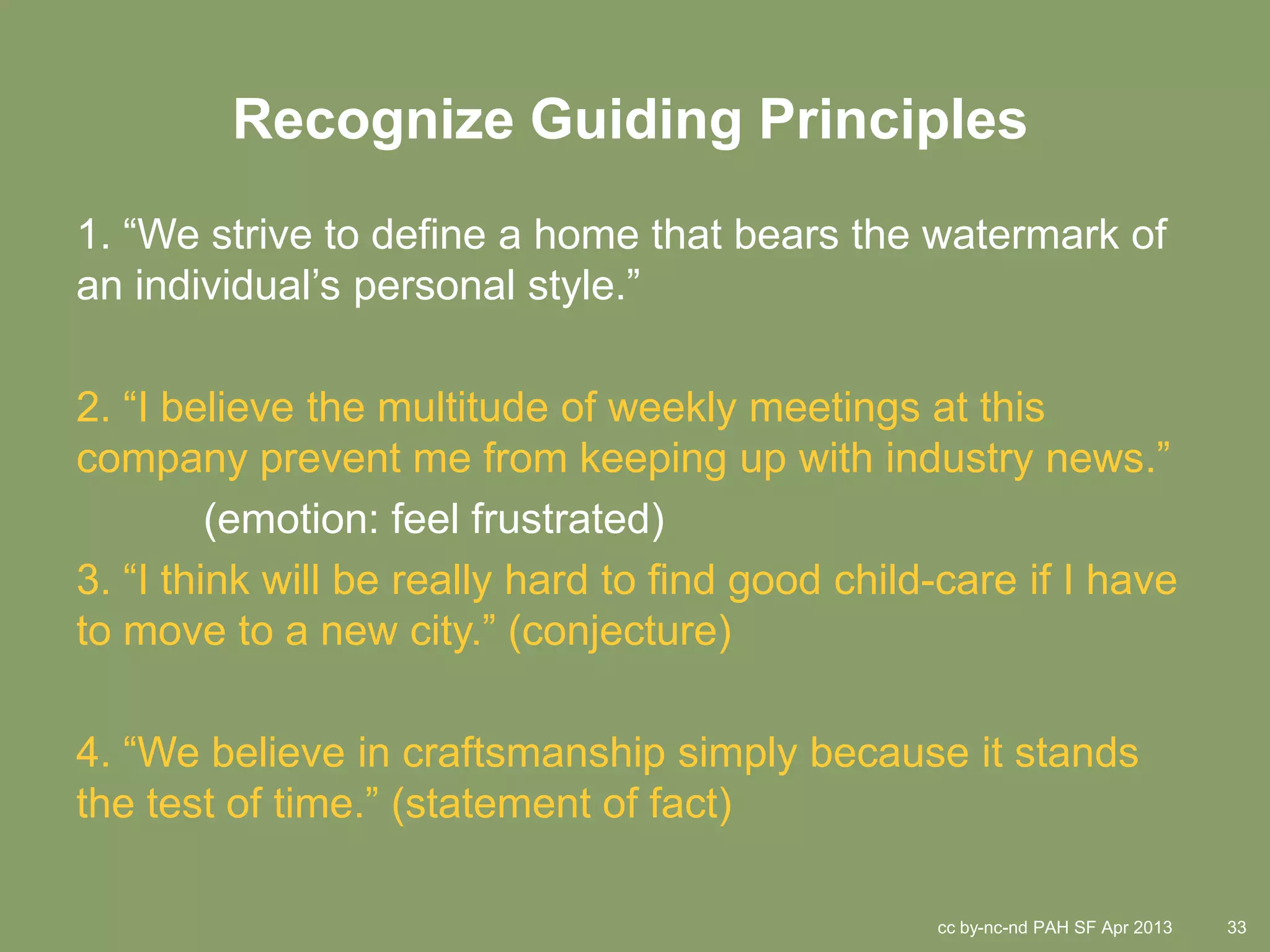 Recognize Guiding Principles
1. “We strive to define a home that bears the watermark of
an individual’s personal style.”

2. “I believe the multitude of weekly meetings at this
company prevent me from keeping up with industry news.”
         (emotion: feel frustrated)
3. “I think will be really hard to find good child-care if I have
to move to a new city.” (conjecture)

4. “We believe in craftsmanship simply because it stands
the test of time.” (statement of fact)

                                                  cc by-nc-nd PAH SF Apr 2013   33
 