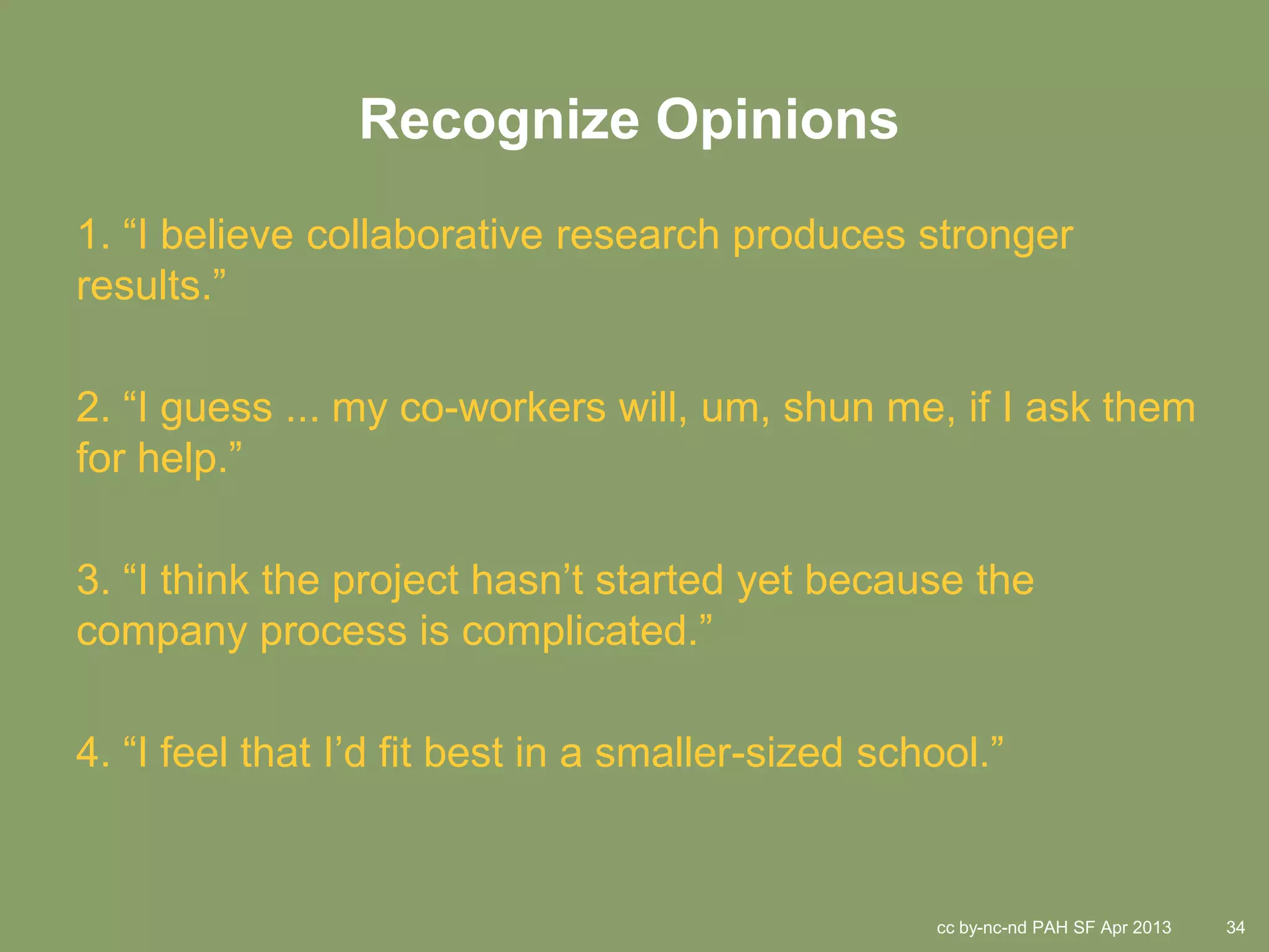 Recognize Opinions
1. “I believe collaborative research produces stronger
results.”

2. “I guess ... my co-workers will, um, shun me, if I ask them
for help.”

3. “I think the project hasn’t started yet because the
company process is complicated.”

4. “I feel that I’d fit best in a smaller-sized school.”


                                                   cc by-nc-nd PAH SF Apr 2013   34
 
