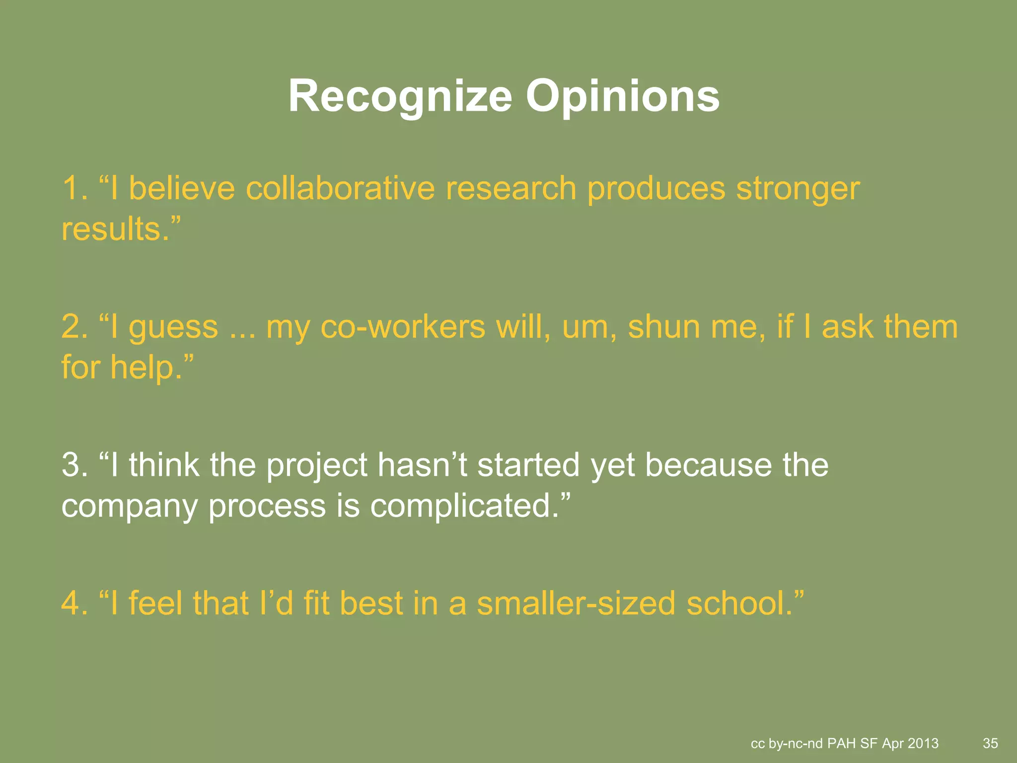 Recognize Opinions
1. “I believe collaborative research produces stronger
results.”

2. “I guess ... my co-workers will, um, shun me, if I ask them
for help.”

3. “I think the project hasn’t started yet because the
company process is complicated.”

4. “I feel that I’d fit best in a smaller-sized school.”


                                                   cc by-nc-nd PAH SF Apr 2013   35
 