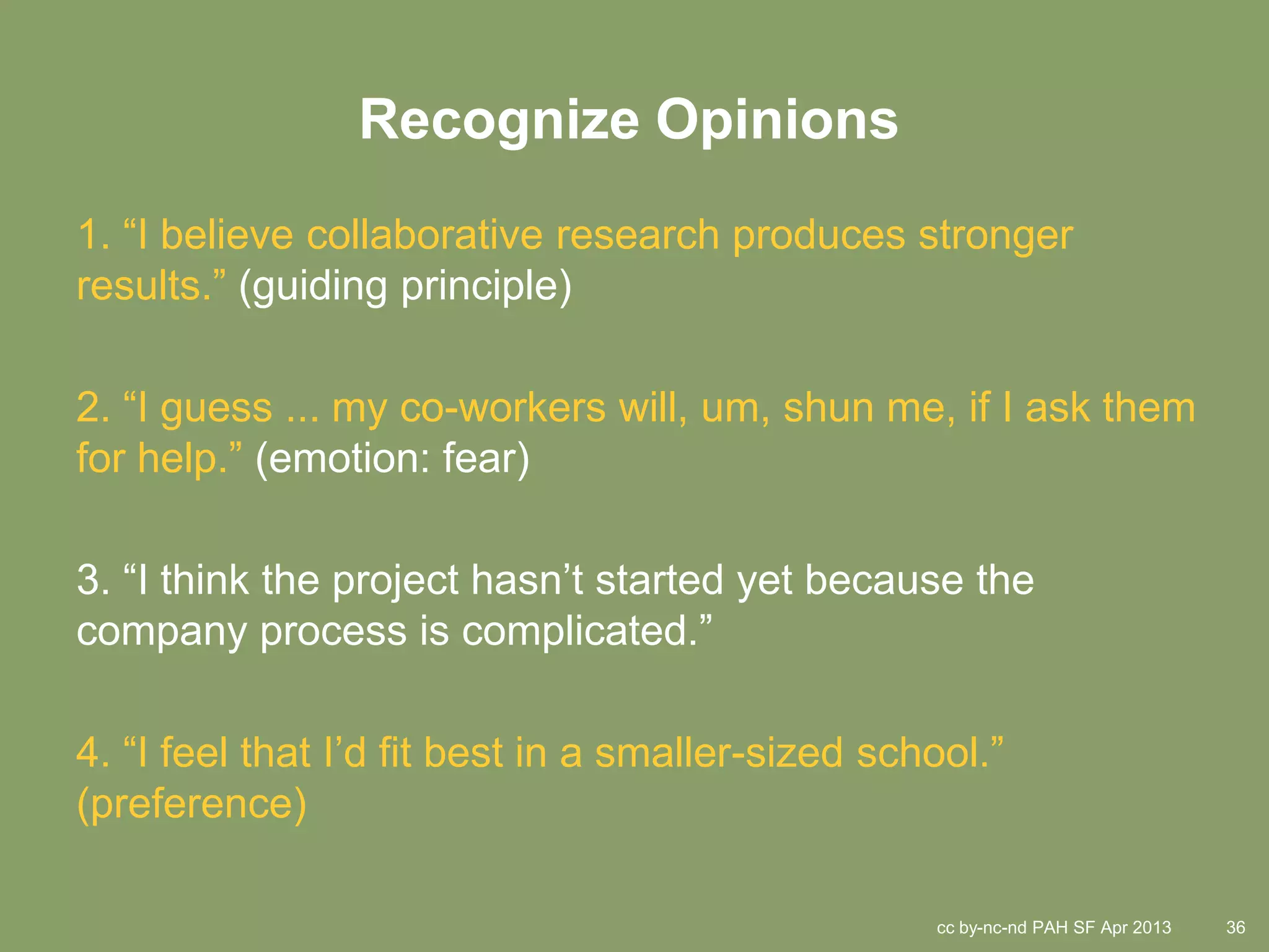Recognize Opinions
1. “I believe collaborative research produces stronger
results.” (guiding principle)

2. “I guess ... my co-workers will, um, shun me, if I ask them
for help.” (emotion: fear)

3. “I think the project hasn’t started yet because the
company process is complicated.”

4. “I feel that I’d fit best in a smaller-sized school.”
(preference)

                                                   cc by-nc-nd PAH SF Apr 2013   36
 