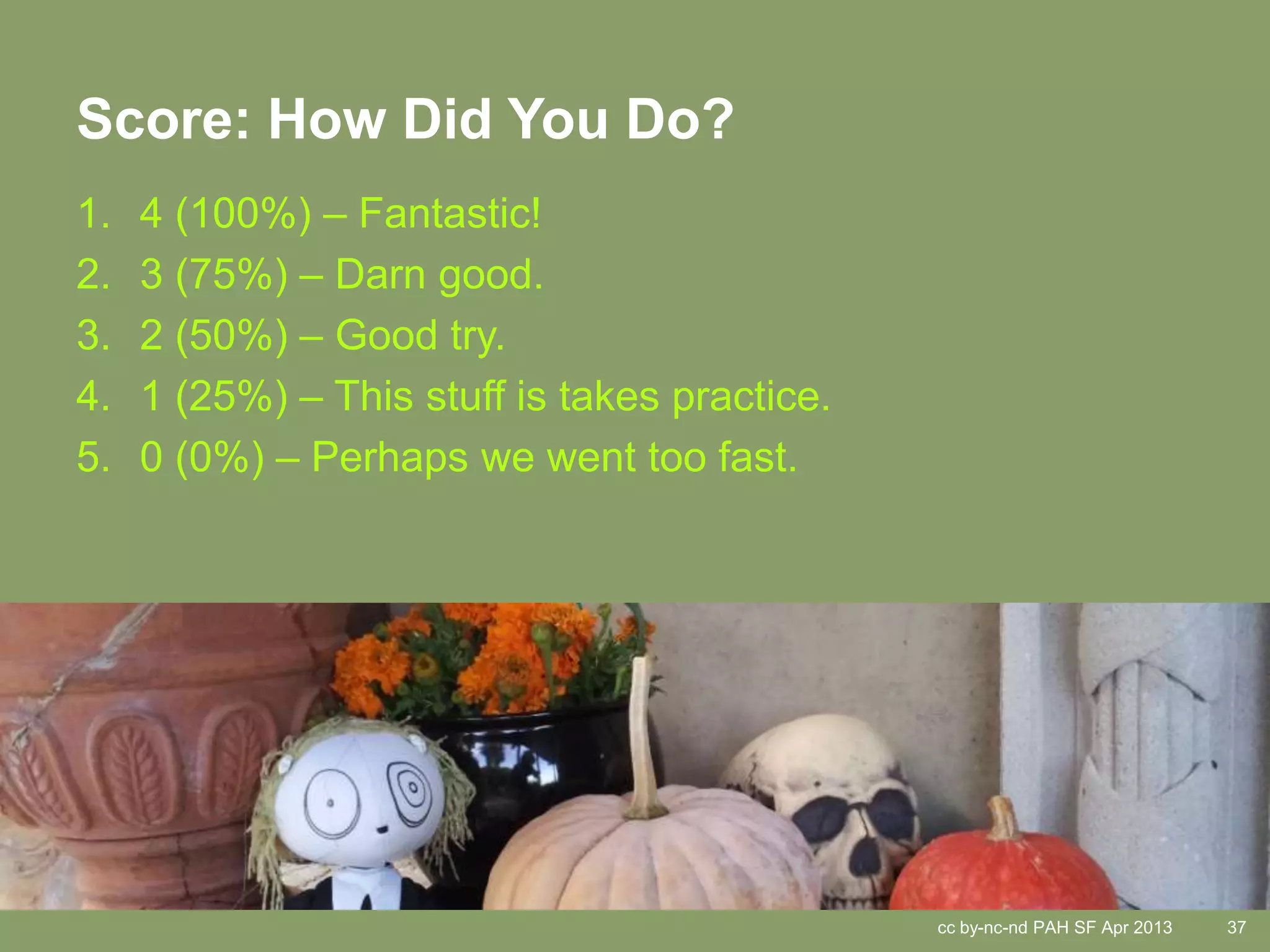 Score: How Did You Do?
1.   4 (100%) – Fantastic!
2.   3 (75%) – Darn good.
3.   2 (50%) – Good try.
4.   1 (25%) – This stuff is takes practice.
5.   0 (0%) – Perhaps we went too fast.




                                               cc by-nc-nd PAH SF Apr 2013   37
 