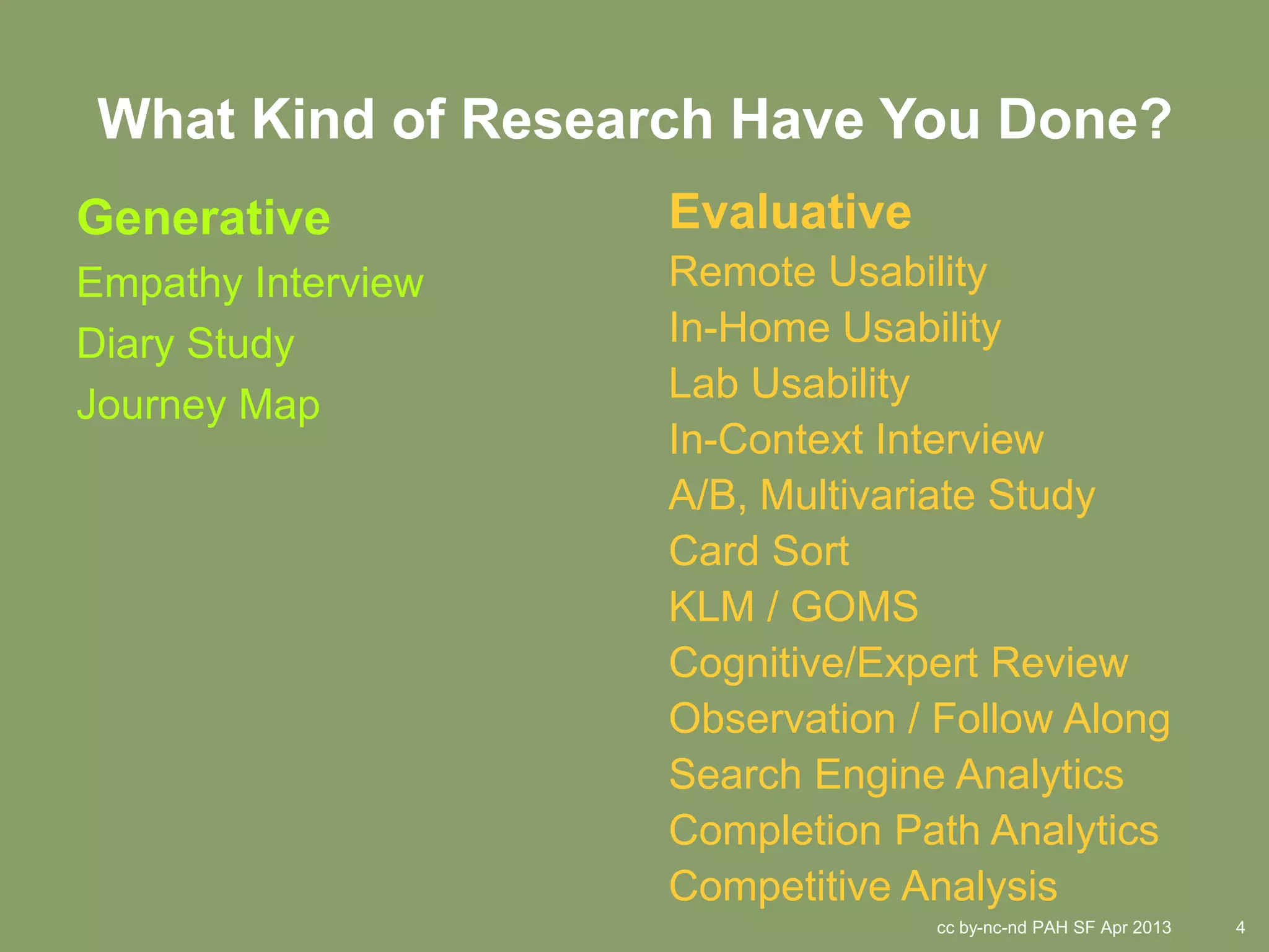 What Kind of Research Have You Done?
Generative          Evaluative
Empathy Interview   Remote Usability
Diary Study         In-Home Usability
                    Lab Usability
Journey Map
                    In-Context Interview
                    A/B, Multivariate Study
                    Card Sort
                    KLM / GOMS
                    Cognitive/Expert Review
                    Observation / Follow Along
                    Search Engine Analytics
                    Completion Path Analytics
                    Competitive Analysis
                                 cc by-nc-nd PAH SF Apr 2013   4
 