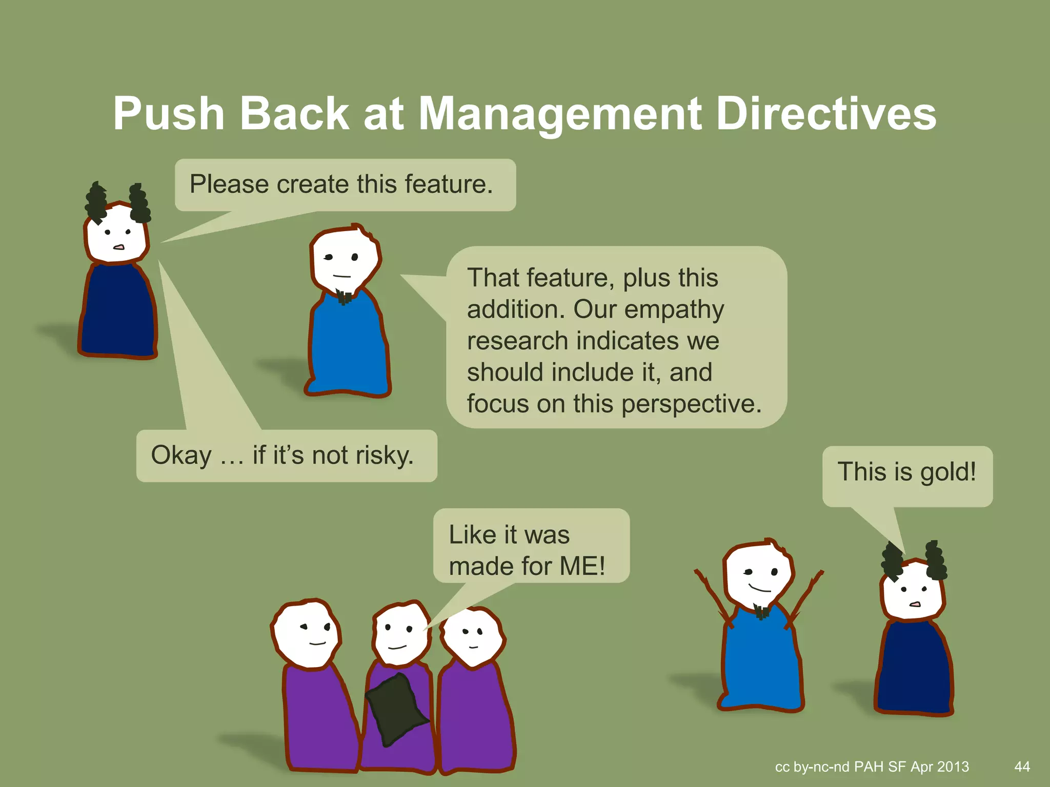 Push Back at Management Directives
    Please create this feature.


                              That feature, plus this
                              addition. Our empathy
                              research indicates we
                              should include it, and
                              focus on this perspective.
 Okay … if it’s not risky.
                                                                   This is gold!

                             Like it was
                             made for ME!




                                                           cc by-nc-nd PAH SF Apr 2013   44
 
