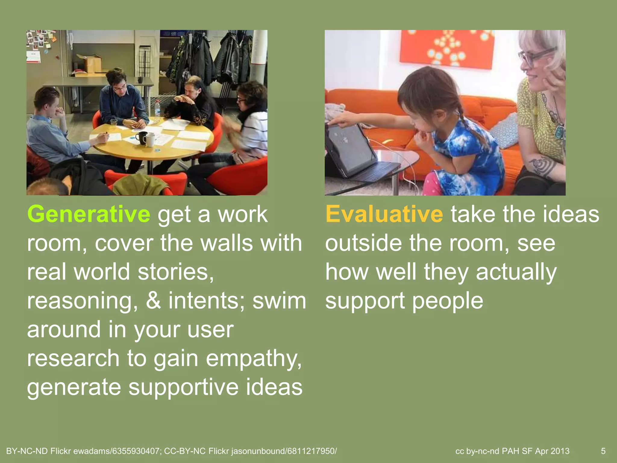 Generative get a work                                                Evaluative take the ideas
    room, cover the walls with                                           outside the room, see
    real world stories,                                                  how well they actually
    reasoning, & intents; swim                                           support people
    around in your user
    research to gain empathy,
    generate supportive ideas

BY-NC-ND Flickr ewadams/6355930407; CC-BY-NC Flickr jasonunbound/6811217950/        cc by-nc-nd PAH SF Apr 2013   5
 