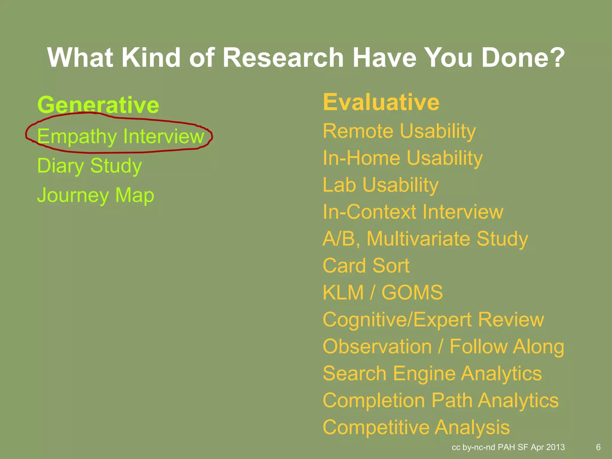 What Kind of Research Have You Done?
Generative          Evaluative
Empathy Interview   Remote Usability
Diary Study         In-Home Usability
                    Lab Usability
Journey Map
                    In-Context Interview
                    A/B, Multivariate Study
                    Card Sort
                    KLM / GOMS
                    Cognitive/Expert Review
                    Observation / Follow Along
                    Search Engine Analytics
                    Completion Path Analytics
                    Competitive Analysis
                                 cc by-nc-nd PAH SF Apr 2013   6
 