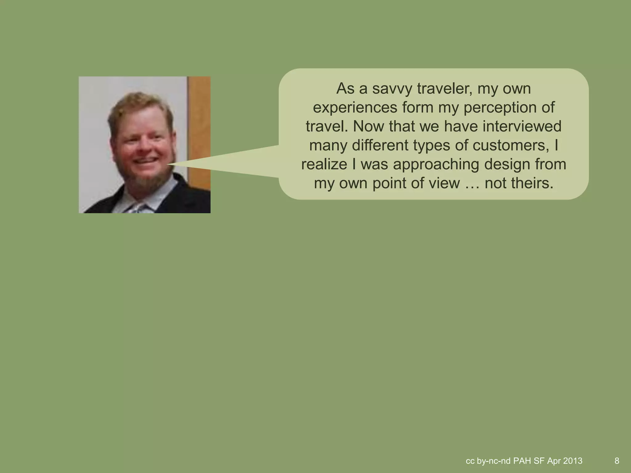 As a savvy traveler, my own
   experiences form my perception of
 travel. Now that we have interviewed
  many different types of customers, I
realize I was approaching design from
   my own point of view … not theirs.




                       cc by-nc-nd PAH SF Apr 2013   8
 