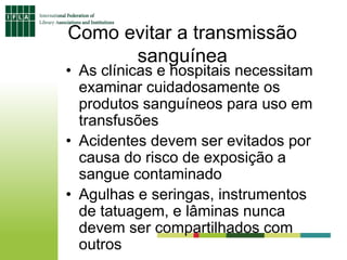 Como evitar a transmissão
sanguínea
• As clínicas e hospitais necessitam
examinar cuidadosamente os
produtos sanguíneos para uso em
transfusões
• Acidentes devem ser evitados por
causa do risco de exposição a
sangue contaminado
• Agulhas e seringas, instrumentos
de tatuagem, e lâminas nunca
devem ser compartilhados com
outros
 