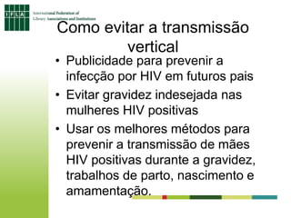 Como evitar a transmissão
vertical
• Publicidade para prevenir a
infecção por HIV em futuros pais
• Evitar gravidez indesejada nas
mulheres HIV positivas
• Usar os melhores métodos para
prevenir a transmissão de mães
HIV positivas durante a gravidez,
trabalhos de parto, nascimento e
amamentação.
 