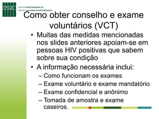 Como obter conselho e exame
voluntários (VCT)
• Muitas das medidas mencionadas
nos slides anteriores apoiam-se em
pessoas HIV positivas que sabem
sobre sua condição
• A informação necessária inclui:
– Como funcionam os exames
– Exame voluntário e exame mandatório
– Exame confidencial e anônimo
– Tomada de amostra e exame
caseiros.
 